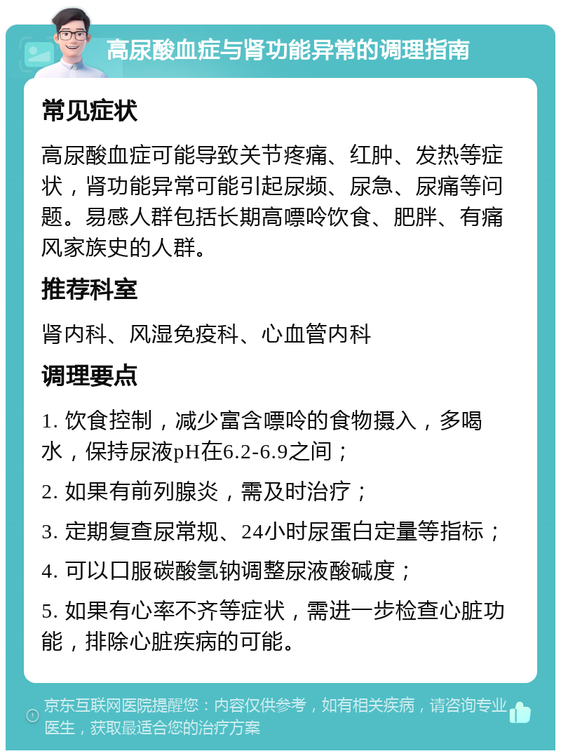 高尿酸血症与肾功能异常的调理指南 常见症状 高尿酸血症可能导致关节疼痛、红肿、发热等症状，肾功能异常可能引起尿频、尿急、尿痛等问题。易感人群包括长期高嘌呤饮食、肥胖、有痛风家族史的人群。 推荐科室 肾内科、风湿免疫科、心血管内科 调理要点 1. 饮食控制，减少富含嘌呤的食物摄入，多喝水，保持尿液pH在6.2-6.9之间； 2. 如果有前列腺炎，需及时治疗； 3. 定期复查尿常规、24小时尿蛋白定量等指标； 4. 可以口服碳酸氢钠调整尿液酸碱度； 5. 如果有心率不齐等症状，需进一步检查心脏功能，排除心脏疾病的可能。