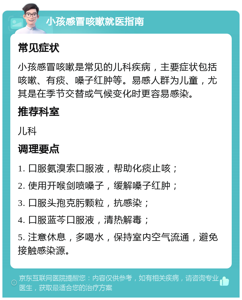 小孩感冒咳嗽就医指南 常见症状 小孩感冒咳嗽是常见的儿科疾病，主要症状包括咳嗽、有痰、嗓子红肿等。易感人群为儿童，尤其是在季节交替或气候变化时更容易感染。 推荐科室 儿科 调理要点 1. 口服氨溴索口服液，帮助化痰止咳； 2. 使用开喉剑喷嗓子，缓解嗓子红肿； 3. 口服头孢克肟颗粒，抗感染； 4. 口服蓝芩口服液，清热解毒； 5. 注意休息，多喝水，保持室内空气流通，避免接触感染源。