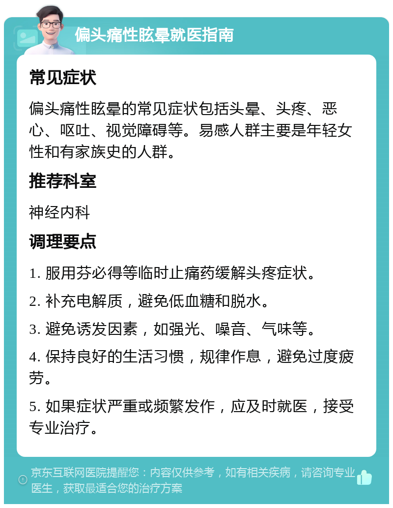 偏头痛性眩晕就医指南 常见症状 偏头痛性眩晕的常见症状包括头晕、头疼、恶心、呕吐、视觉障碍等。易感人群主要是年轻女性和有家族史的人群。 推荐科室 神经内科 调理要点 1. 服用芬必得等临时止痛药缓解头疼症状。 2. 补充电解质，避免低血糖和脱水。 3. 避免诱发因素，如强光、噪音、气味等。 4. 保持良好的生活习惯，规律作息，避免过度疲劳。 5. 如果症状严重或频繁发作，应及时就医，接受专业治疗。