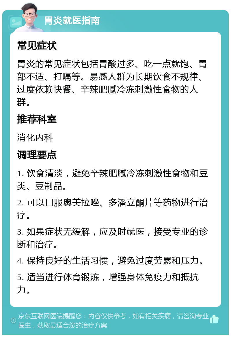 胃炎就医指南 常见症状 胃炎的常见症状包括胃酸过多、吃一点就饱、胃部不适、打嗝等。易感人群为长期饮食不规律、过度依赖快餐、辛辣肥腻冷冻刺激性食物的人群。 推荐科室 消化内科 调理要点 1. 饮食清淡，避免辛辣肥腻冷冻刺激性食物和豆类、豆制品。 2. 可以口服奥美拉唑、多潘立酮片等药物进行治疗。 3. 如果症状无缓解，应及时就医，接受专业的诊断和治疗。 4. 保持良好的生活习惯，避免过度劳累和压力。 5. 适当进行体育锻炼，增强身体免疫力和抵抗力。