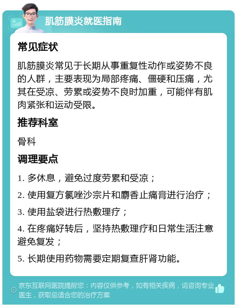 肌筋膜炎就医指南 常见症状 肌筋膜炎常见于长期从事重复性动作或姿势不良的人群，主要表现为局部疼痛、僵硬和压痛，尤其在受凉、劳累或姿势不良时加重，可能伴有肌肉紧张和运动受限。 推荐科室 骨科 调理要点 1. 多休息，避免过度劳累和受凉； 2. 使用复方氯唑沙宗片和麝香止痛膏进行治疗； 3. 使用盐袋进行热敷理疗； 4. 在疼痛好转后，坚持热敷理疗和日常生活注意避免复发； 5. 长期使用药物需要定期复查肝肾功能。