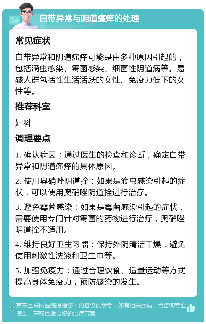 白带异常与阴道瘙痒的处理 常见症状 白带异常和阴道瘙痒可能是由多种原因引起的，包括滴虫感染、霉菌感染、细菌性阴道病等。易感人群包括性生活活跃的女性、免疫力低下的女性等。 推荐科室 妇科 调理要点 1. 确认病因：通过医生的检查和诊断，确定白带异常和阴道瘙痒的具体原因。 2. 使用奥硝唑阴道拴：如果是滴虫感染引起的症状，可以使用奥硝唑阴道拴进行治疗。 3. 避免霉菌感染：如果是霉菌感染引起的症状，需要使用专门针对霉菌的药物进行治疗，奥硝唑阴道拴不适用。 4. 维持良好卫生习惯：保持外阴清洁干燥，避免使用刺激性洗液和卫生巾等。 5. 加强免疫力：通过合理饮食、适量运动等方式提高身体免疫力，预防感染的发生。