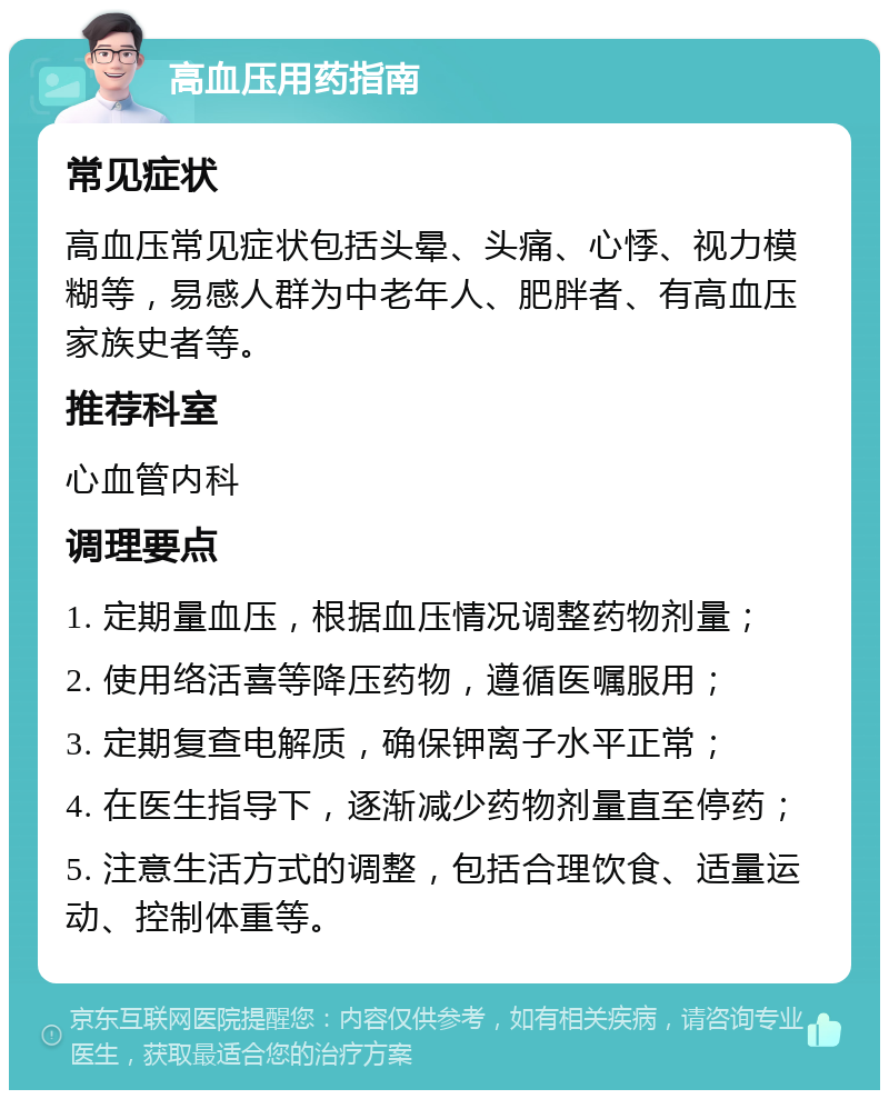 高血压用药指南 常见症状 高血压常见症状包括头晕、头痛、心悸、视力模糊等，易感人群为中老年人、肥胖者、有高血压家族史者等。 推荐科室 心血管内科 调理要点 1. 定期量血压，根据血压情况调整药物剂量； 2. 使用络活喜等降压药物，遵循医嘱服用； 3. 定期复查电解质，确保钾离子水平正常； 4. 在医生指导下，逐渐减少药物剂量直至停药； 5. 注意生活方式的调整，包括合理饮食、适量运动、控制体重等。