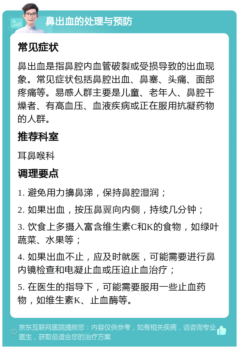 鼻出血的处理与预防 常见症状 鼻出血是指鼻腔内血管破裂或受损导致的出血现象。常见症状包括鼻腔出血、鼻塞、头痛、面部疼痛等。易感人群主要是儿童、老年人、鼻腔干燥者、有高血压、血液疾病或正在服用抗凝药物的人群。 推荐科室 耳鼻喉科 调理要点 1. 避免用力擤鼻涕，保持鼻腔湿润； 2. 如果出血，按压鼻翼向内侧，持续几分钟； 3. 饮食上多摄入富含维生素C和K的食物，如绿叶蔬菜、水果等； 4. 如果出血不止，应及时就医，可能需要进行鼻内镜检查和电凝止血或压迫止血治疗； 5. 在医生的指导下，可能需要服用一些止血药物，如维生素K、止血酶等。