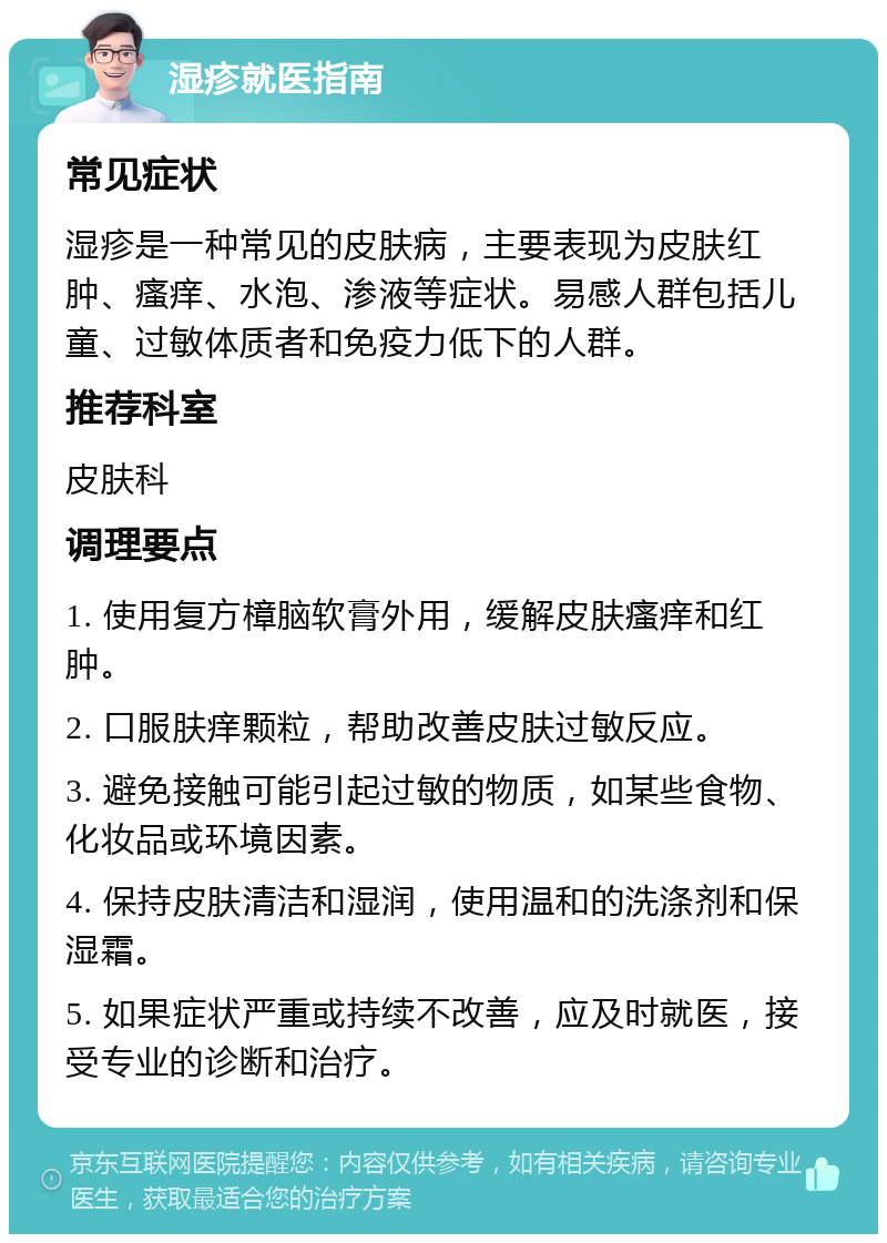 湿疹就医指南 常见症状 湿疹是一种常见的皮肤病，主要表现为皮肤红肿、瘙痒、水泡、渗液等症状。易感人群包括儿童、过敏体质者和免疫力低下的人群。 推荐科室 皮肤科 调理要点 1. 使用复方樟脑软膏外用，缓解皮肤瘙痒和红肿。 2. 口服肤痒颗粒，帮助改善皮肤过敏反应。 3. 避免接触可能引起过敏的物质，如某些食物、化妆品或环境因素。 4. 保持皮肤清洁和湿润，使用温和的洗涤剂和保湿霜。 5. 如果症状严重或持续不改善，应及时就医，接受专业的诊断和治疗。