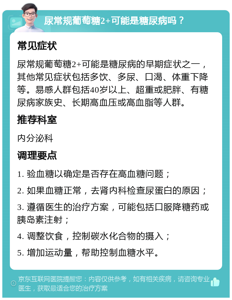 尿常规葡萄糖2+可能是糖尿病吗？ 常见症状 尿常规葡萄糖2+可能是糖尿病的早期症状之一，其他常见症状包括多饮、多尿、口渴、体重下降等。易感人群包括40岁以上、超重或肥胖、有糖尿病家族史、长期高血压或高血脂等人群。 推荐科室 内分泌科 调理要点 1. 验血糖以确定是否存在高血糖问题； 2. 如果血糖正常，去肾内科检查尿蛋白的原因； 3. 遵循医生的治疗方案，可能包括口服降糖药或胰岛素注射； 4. 调整饮食，控制碳水化合物的摄入； 5. 增加运动量，帮助控制血糖水平。