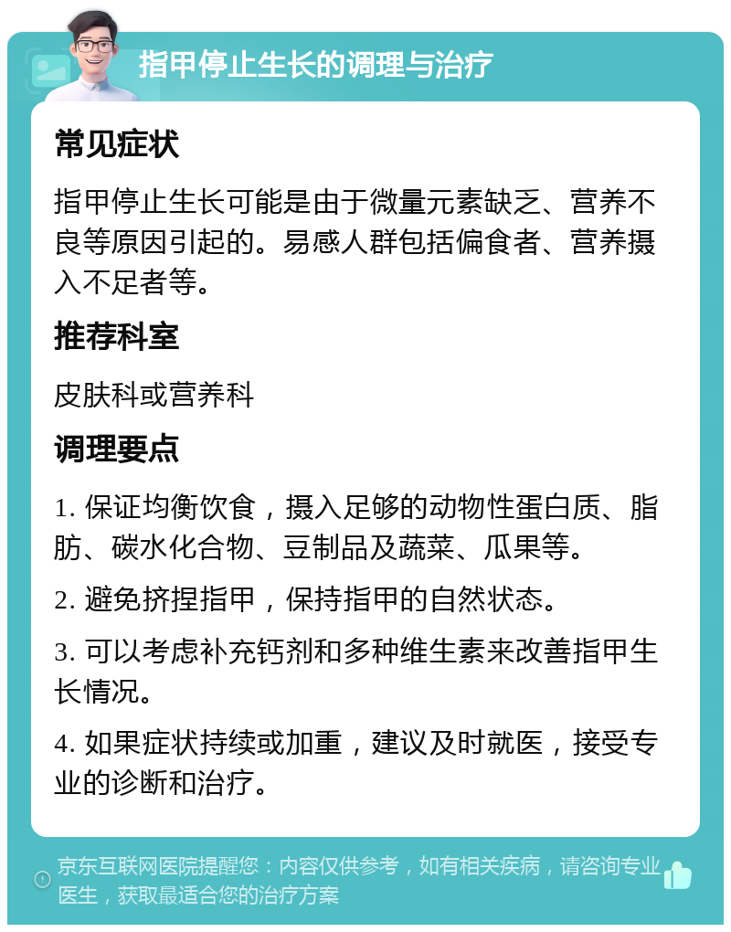 指甲停止生长的调理与治疗 常见症状 指甲停止生长可能是由于微量元素缺乏、营养不良等原因引起的。易感人群包括偏食者、营养摄入不足者等。 推荐科室 皮肤科或营养科 调理要点 1. 保证均衡饮食，摄入足够的动物性蛋白质、脂肪、碳水化合物、豆制品及蔬菜、瓜果等。 2. 避免挤捏指甲，保持指甲的自然状态。 3. 可以考虑补充钙剂和多种维生素来改善指甲生长情况。 4. 如果症状持续或加重，建议及时就医，接受专业的诊断和治疗。