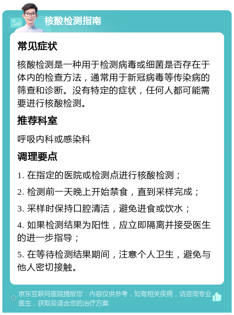 核酸检测指南 常见症状 核酸检测是一种用于检测病毒或细菌是否存在于体内的检查方法，通常用于新冠病毒等传染病的筛查和诊断。没有特定的症状，任何人都可能需要进行核酸检测。 推荐科室 呼吸内科或感染科 调理要点 1. 在指定的医院或检测点进行核酸检测； 2. 检测前一天晚上开始禁食，直到采样完成； 3. 采样时保持口腔清洁，避免进食或饮水； 4. 如果检测结果为阳性，应立即隔离并接受医生的进一步指导； 5. 在等待检测结果期间，注意个人卫生，避免与他人密切接触。