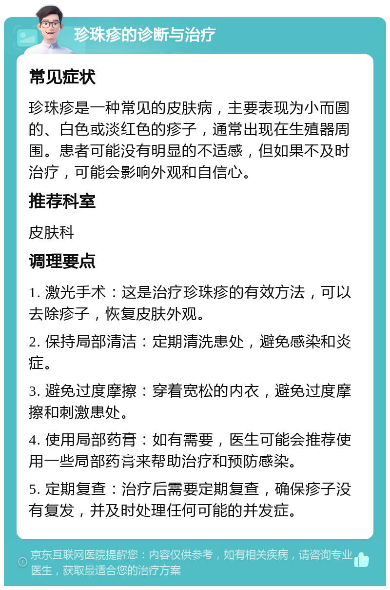 珍珠疹的诊断与治疗 常见症状 珍珠疹是一种常见的皮肤病，主要表现为小而圆的、白色或淡红色的疹子，通常出现在生殖器周围。患者可能没有明显的不适感，但如果不及时治疗，可能会影响外观和自信心。 推荐科室 皮肤科 调理要点 1. 激光手术：这是治疗珍珠疹的有效方法，可以去除疹子，恢复皮肤外观。 2. 保持局部清洁：定期清洗患处，避免感染和炎症。 3. 避免过度摩擦：穿着宽松的内衣，避免过度摩擦和刺激患处。 4. 使用局部药膏：如有需要，医生可能会推荐使用一些局部药膏来帮助治疗和预防感染。 5. 定期复查：治疗后需要定期复查，确保疹子没有复发，并及时处理任何可能的并发症。