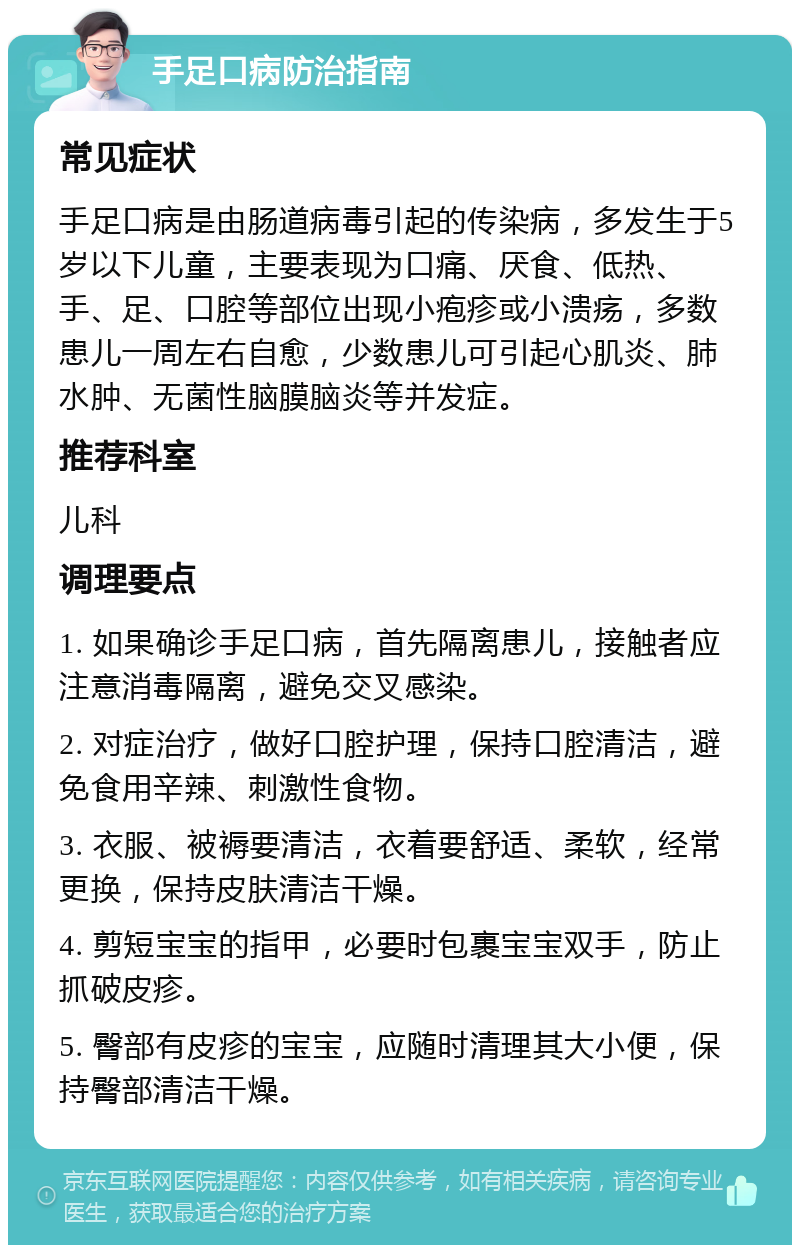 手足口病防治指南 常见症状 手足口病是由肠道病毒引起的传染病，多发生于5岁以下儿童，主要表现为口痛、厌食、低热、手、足、口腔等部位出现小疱疹或小溃疡，多数患儿一周左右自愈，少数患儿可引起心肌炎、肺水肿、无菌性脑膜脑炎等并发症。 推荐科室 儿科 调理要点 1. 如果确诊手足口病，首先隔离患儿，接触者应注意消毒隔离，避免交叉感染。 2. 对症治疗，做好口腔护理，保持口腔清洁，避免食用辛辣、刺激性食物。 3. 衣服、被褥要清洁，衣着要舒适、柔软，经常更换，保持皮肤清洁干燥。 4. 剪短宝宝的指甲，必要时包裹宝宝双手，防止抓破皮疹。 5. 臀部有皮疹的宝宝，应随时清理其大小便，保持臀部清洁干燥。