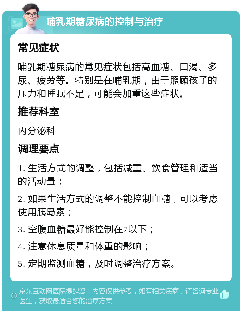 哺乳期糖尿病的控制与治疗 常见症状 哺乳期糖尿病的常见症状包括高血糖、口渴、多尿、疲劳等。特别是在哺乳期，由于照顾孩子的压力和睡眠不足，可能会加重这些症状。 推荐科室 内分泌科 调理要点 1. 生活方式的调整，包括减重、饮食管理和适当的活动量； 2. 如果生活方式的调整不能控制血糖，可以考虑使用胰岛素； 3. 空腹血糖最好能控制在7以下； 4. 注意休息质量和体重的影响； 5. 定期监测血糖，及时调整治疗方案。