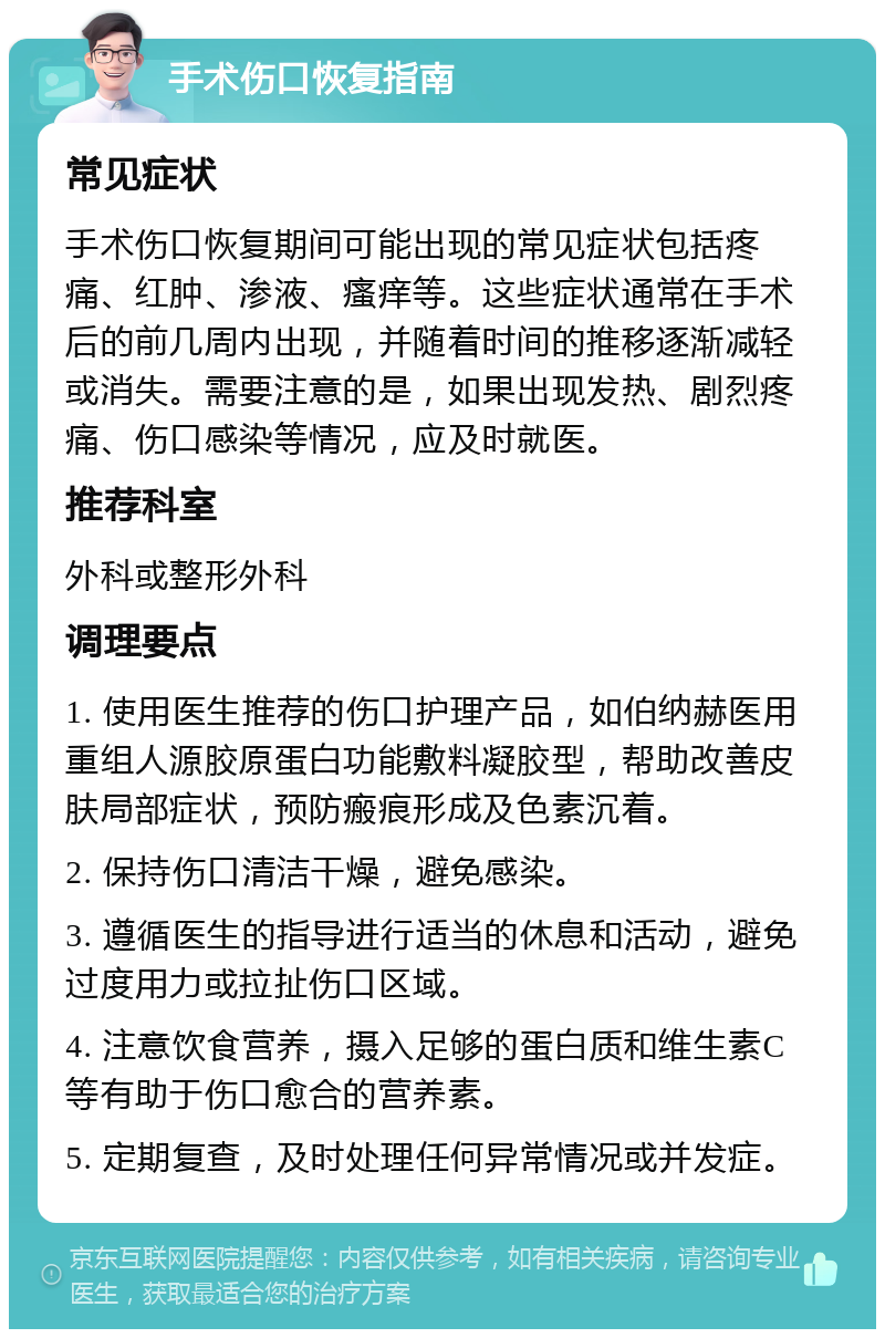 手术伤口恢复指南 常见症状 手术伤口恢复期间可能出现的常见症状包括疼痛、红肿、渗液、瘙痒等。这些症状通常在手术后的前几周内出现，并随着时间的推移逐渐减轻或消失。需要注意的是，如果出现发热、剧烈疼痛、伤口感染等情况，应及时就医。 推荐科室 外科或整形外科 调理要点 1. 使用医生推荐的伤口护理产品，如伯纳赫医用重组人源胶原蛋白功能敷料凝胶型，帮助改善皮肤局部症状，预防瘢痕形成及色素沉着。 2. 保持伤口清洁干燥，避免感染。 3. 遵循医生的指导进行适当的休息和活动，避免过度用力或拉扯伤口区域。 4. 注意饮食营养，摄入足够的蛋白质和维生素C等有助于伤口愈合的营养素。 5. 定期复查，及时处理任何异常情况或并发症。