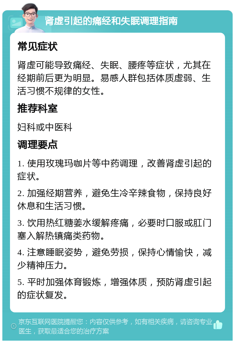 肾虚引起的痛经和失眠调理指南 常见症状 肾虚可能导致痛经、失眠、腰疼等症状，尤其在经期前后更为明显。易感人群包括体质虚弱、生活习惯不规律的女性。 推荐科室 妇科或中医科 调理要点 1. 使用玫瑰玛咖片等中药调理，改善肾虚引起的症状。 2. 加强经期营养，避免生冷辛辣食物，保持良好休息和生活习惯。 3. 饮用热红糖姜水缓解疼痛，必要时口服或肛门塞入解热镇痛类药物。 4. 注意睡眠姿势，避免劳损，保持心情愉快，减少精神压力。 5. 平时加强体育锻炼，增强体质，预防肾虚引起的症状复发。