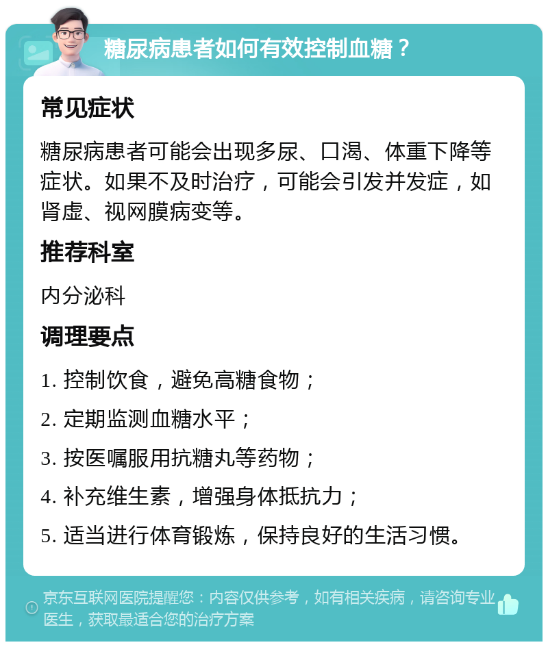 糖尿病患者如何有效控制血糖？ 常见症状 糖尿病患者可能会出现多尿、口渴、体重下降等症状。如果不及时治疗，可能会引发并发症，如肾虚、视网膜病变等。 推荐科室 内分泌科 调理要点 1. 控制饮食，避免高糖食物； 2. 定期监测血糖水平； 3. 按医嘱服用抗糖丸等药物； 4. 补充维生素，增强身体抵抗力； 5. 适当进行体育锻炼，保持良好的生活习惯。