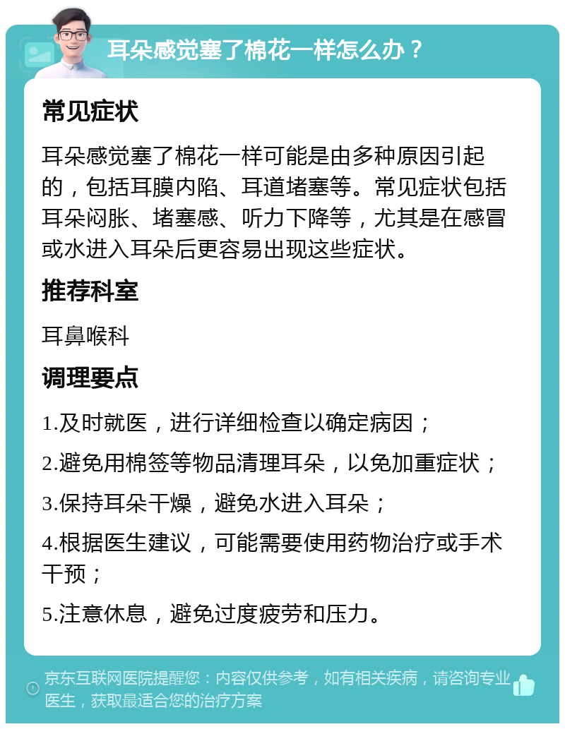 耳朵感觉塞了棉花一样怎么办？ 常见症状 耳朵感觉塞了棉花一样可能是由多种原因引起的，包括耳膜内陷、耳道堵塞等。常见症状包括耳朵闷胀、堵塞感、听力下降等，尤其是在感冒或水进入耳朵后更容易出现这些症状。 推荐科室 耳鼻喉科 调理要点 1.及时就医，进行详细检查以确定病因； 2.避免用棉签等物品清理耳朵，以免加重症状； 3.保持耳朵干燥，避免水进入耳朵； 4.根据医生建议，可能需要使用药物治疗或手术干预； 5.注意休息，避免过度疲劳和压力。