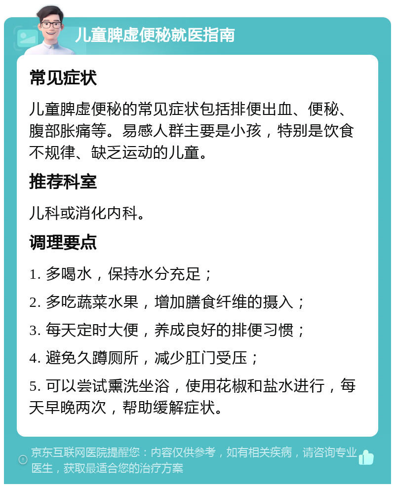 儿童脾虚便秘就医指南 常见症状 儿童脾虚便秘的常见症状包括排便出血、便秘、腹部胀痛等。易感人群主要是小孩，特别是饮食不规律、缺乏运动的儿童。 推荐科室 儿科或消化内科。 调理要点 1. 多喝水，保持水分充足； 2. 多吃蔬菜水果，增加膳食纤维的摄入； 3. 每天定时大便，养成良好的排便习惯； 4. 避免久蹲厕所，减少肛门受压； 5. 可以尝试熏洗坐浴，使用花椒和盐水进行，每天早晚两次，帮助缓解症状。