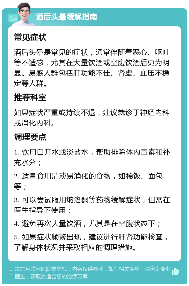 酒后头晕缓解指南 常见症状 酒后头晕是常见的症状，通常伴随着恶心、呕吐等不适感，尤其在大量饮酒或空腹饮酒后更为明显。易感人群包括肝功能不佳、肾虚、血压不稳定等人群。 推荐科室 如果症状严重或持续不退，建议就诊于神经内科或消化内科。 调理要点 1. 饮用白开水或淡盐水，帮助排除体内毒素和补充水分； 2. 适量食用清淡易消化的食物，如稀饭、面包等； 3. 可以尝试服用纳洛酮等药物缓解症状，但需在医生指导下使用； 4. 避免再次大量饮酒，尤其是在空腹状态下； 5. 如果症状频繁出现，建议进行肝肾功能检查，了解身体状况并采取相应的调理措施。