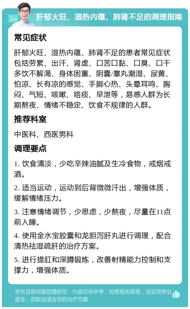 肝郁火旺、湿热内蕴、肺肾不足的调理指南 常见症状 肝郁火旺、湿热内蕴、肺肾不足的患者常见症状包括劳累、出汗、肾虚、口苦口黏、口臭、口干多饮不解渴、身体困重、阴囊/睾丸潮湿、尿黄、怕凉、长有凉的感觉、手脚心热、头晕耳鸣、胸闷、气短、咳嗽、咯痰、早泄等，易感人群为长期熬夜、情绪不稳定、饮食不规律的人群。 推荐科室 中医科、西医男科 调理要点 1. 饮食清淡，少吃辛辣油腻及生冷食物，戒烟戒酒。 2. 适当运动，运动到后背微微汗出，增强体质，缓解情绪压力。 3. 注意情绪调节，少思虑，少熬夜，尽量在11点前入睡。 4. 使用金水宝胶囊和龙胆泻肝丸进行调理，配合清热祛湿疏肝的治疗方案。 5. 进行提肛和深蹲锻炼，改善射精能力控制和支撑力，增强体质。