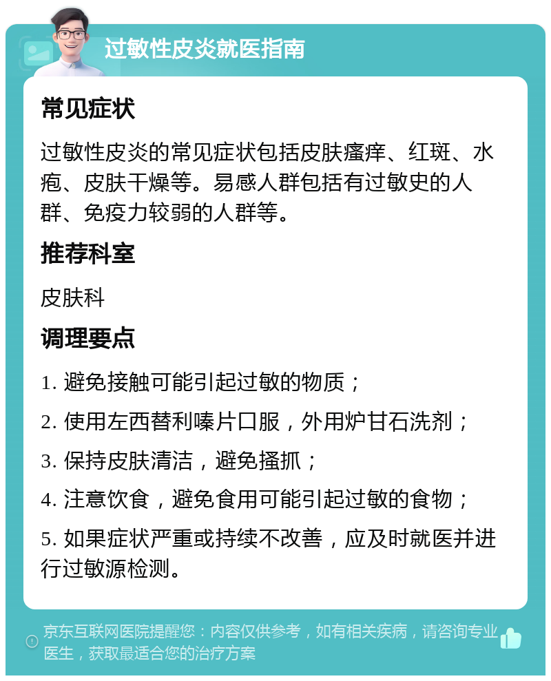 过敏性皮炎就医指南 常见症状 过敏性皮炎的常见症状包括皮肤瘙痒、红斑、水疱、皮肤干燥等。易感人群包括有过敏史的人群、免疫力较弱的人群等。 推荐科室 皮肤科 调理要点 1. 避免接触可能引起过敏的物质； 2. 使用左西替利嗪片口服，外用炉甘石洗剂； 3. 保持皮肤清洁，避免搔抓； 4. 注意饮食，避免食用可能引起过敏的食物； 5. 如果症状严重或持续不改善，应及时就医并进行过敏源检测。