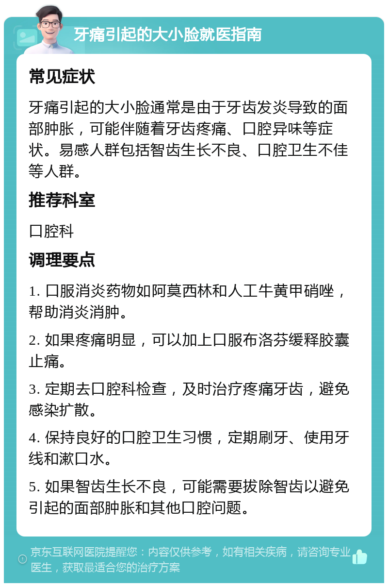 牙痛引起的大小脸就医指南 常见症状 牙痛引起的大小脸通常是由于牙齿发炎导致的面部肿胀，可能伴随着牙齿疼痛、口腔异味等症状。易感人群包括智齿生长不良、口腔卫生不佳等人群。 推荐科室 口腔科 调理要点 1. 口服消炎药物如阿莫西林和人工牛黄甲硝唑，帮助消炎消肿。 2. 如果疼痛明显，可以加上口服布洛芬缓释胶囊止痛。 3. 定期去口腔科检查，及时治疗疼痛牙齿，避免感染扩散。 4. 保持良好的口腔卫生习惯，定期刷牙、使用牙线和漱口水。 5. 如果智齿生长不良，可能需要拔除智齿以避免引起的面部肿胀和其他口腔问题。