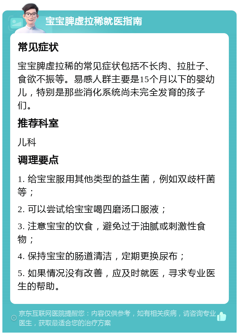 宝宝脾虚拉稀就医指南 常见症状 宝宝脾虚拉稀的常见症状包括不长肉、拉肚子、食欲不振等。易感人群主要是15个月以下的婴幼儿，特别是那些消化系统尚未完全发育的孩子们。 推荐科室 儿科 调理要点 1. 给宝宝服用其他类型的益生菌，例如双歧杆菌等； 2. 可以尝试给宝宝喝四磨汤口服液； 3. 注意宝宝的饮食，避免过于油腻或刺激性食物； 4. 保持宝宝的肠道清洁，定期更换尿布； 5. 如果情况没有改善，应及时就医，寻求专业医生的帮助。