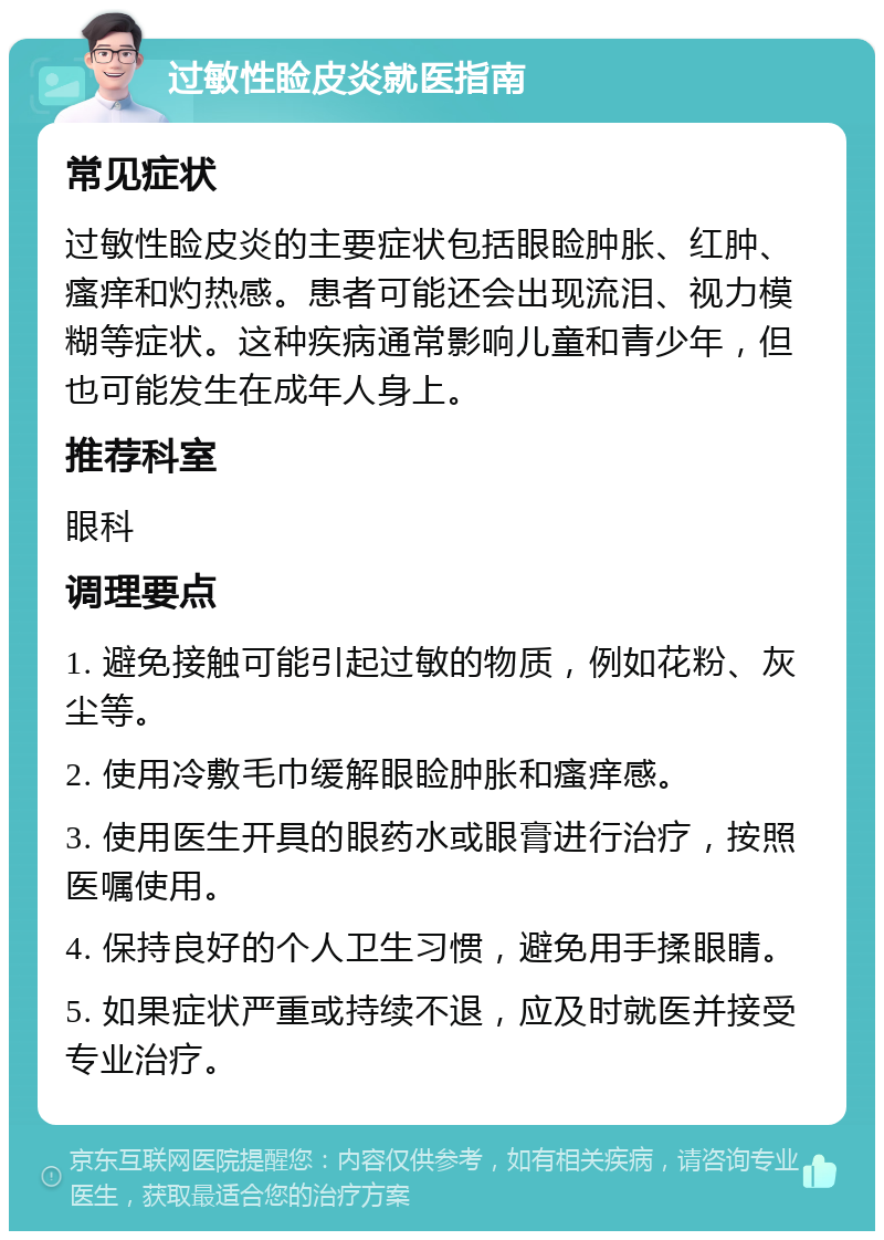 过敏性睑皮炎就医指南 常见症状 过敏性睑皮炎的主要症状包括眼睑肿胀、红肿、瘙痒和灼热感。患者可能还会出现流泪、视力模糊等症状。这种疾病通常影响儿童和青少年，但也可能发生在成年人身上。 推荐科室 眼科 调理要点 1. 避免接触可能引起过敏的物质，例如花粉、灰尘等。 2. 使用冷敷毛巾缓解眼睑肿胀和瘙痒感。 3. 使用医生开具的眼药水或眼膏进行治疗，按照医嘱使用。 4. 保持良好的个人卫生习惯，避免用手揉眼睛。 5. 如果症状严重或持续不退，应及时就医并接受专业治疗。