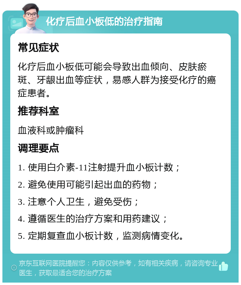 化疗后血小板低的治疗指南 常见症状 化疗后血小板低可能会导致出血倾向、皮肤瘀斑、牙龈出血等症状，易感人群为接受化疗的癌症患者。 推荐科室 血液科或肿瘤科 调理要点 1. 使用白介素-11注射提升血小板计数； 2. 避免使用可能引起出血的药物； 3. 注意个人卫生，避免受伤； 4. 遵循医生的治疗方案和用药建议； 5. 定期复查血小板计数，监测病情变化。