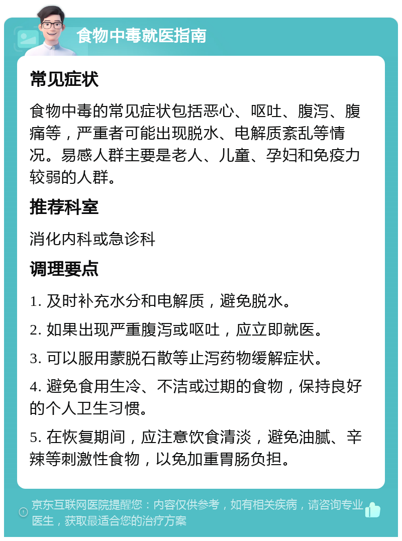 食物中毒就医指南 常见症状 食物中毒的常见症状包括恶心、呕吐、腹泻、腹痛等，严重者可能出现脱水、电解质紊乱等情况。易感人群主要是老人、儿童、孕妇和免疫力较弱的人群。 推荐科室 消化内科或急诊科 调理要点 1. 及时补充水分和电解质，避免脱水。 2. 如果出现严重腹泻或呕吐，应立即就医。 3. 可以服用蒙脱石散等止泻药物缓解症状。 4. 避免食用生冷、不洁或过期的食物，保持良好的个人卫生习惯。 5. 在恢复期间，应注意饮食清淡，避免油腻、辛辣等刺激性食物，以免加重胃肠负担。