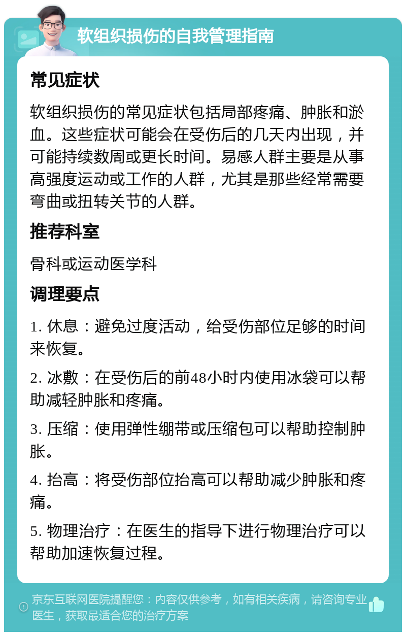 软组织损伤的自我管理指南 常见症状 软组织损伤的常见症状包括局部疼痛、肿胀和淤血。这些症状可能会在受伤后的几天内出现，并可能持续数周或更长时间。易感人群主要是从事高强度运动或工作的人群，尤其是那些经常需要弯曲或扭转关节的人群。 推荐科室 骨科或运动医学科 调理要点 1. 休息：避免过度活动，给受伤部位足够的时间来恢复。 2. 冰敷：在受伤后的前48小时内使用冰袋可以帮助减轻肿胀和疼痛。 3. 压缩：使用弹性绷带或压缩包可以帮助控制肿胀。 4. 抬高：将受伤部位抬高可以帮助减少肿胀和疼痛。 5. 物理治疗：在医生的指导下进行物理治疗可以帮助加速恢复过程。