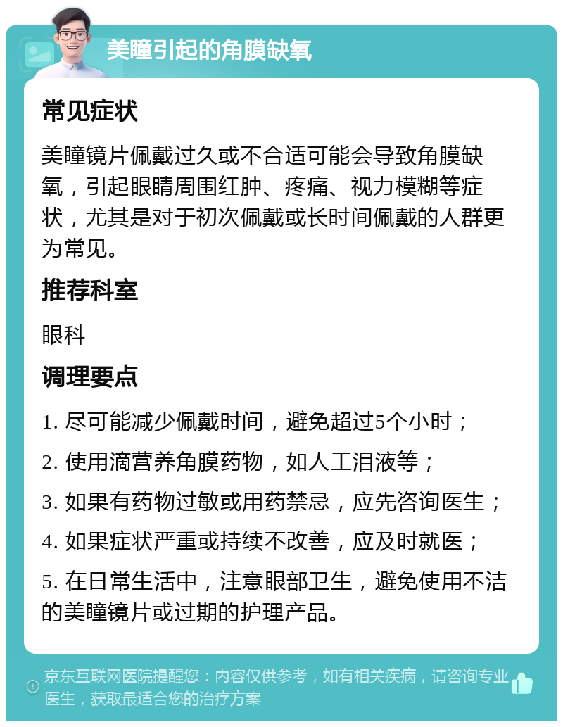 美瞳引起的角膜缺氧 常见症状 美瞳镜片佩戴过久或不合适可能会导致角膜缺氧，引起眼睛周围红肿、疼痛、视力模糊等症状，尤其是对于初次佩戴或长时间佩戴的人群更为常见。 推荐科室 眼科 调理要点 1. 尽可能减少佩戴时间，避免超过5个小时； 2. 使用滴营养角膜药物，如人工泪液等； 3. 如果有药物过敏或用药禁忌，应先咨询医生； 4. 如果症状严重或持续不改善，应及时就医； 5. 在日常生活中，注意眼部卫生，避免使用不洁的美瞳镜片或过期的护理产品。