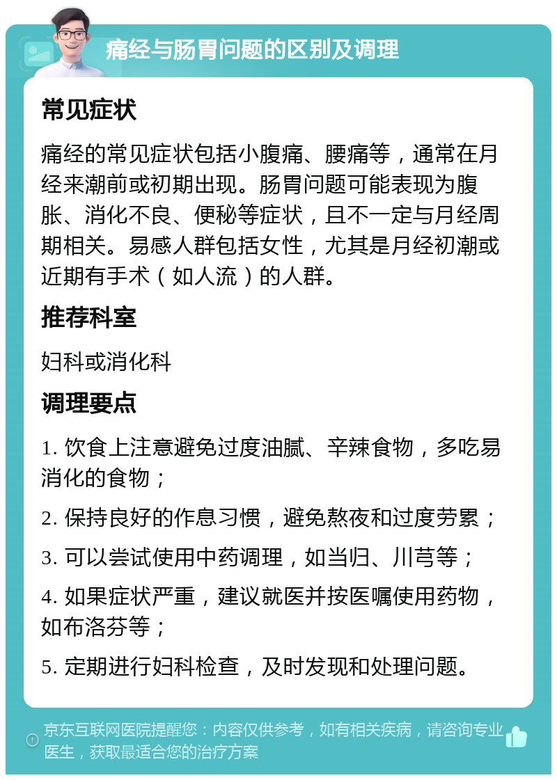 痛经与肠胃问题的区别及调理 常见症状 痛经的常见症状包括小腹痛、腰痛等，通常在月经来潮前或初期出现。肠胃问题可能表现为腹胀、消化不良、便秘等症状，且不一定与月经周期相关。易感人群包括女性，尤其是月经初潮或近期有手术（如人流）的人群。 推荐科室 妇科或消化科 调理要点 1. 饮食上注意避免过度油腻、辛辣食物，多吃易消化的食物； 2. 保持良好的作息习惯，避免熬夜和过度劳累； 3. 可以尝试使用中药调理，如当归、川芎等； 4. 如果症状严重，建议就医并按医嘱使用药物，如布洛芬等； 5. 定期进行妇科检查，及时发现和处理问题。