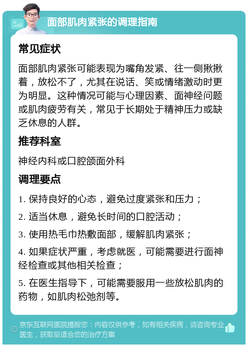 面部肌肉紧张的调理指南 常见症状 面部肌肉紧张可能表现为嘴角发紧、往一侧揪揪着，放松不了，尤其在说话、笑或情绪激动时更为明显。这种情况可能与心理因素、面神经问题或肌肉疲劳有关，常见于长期处于精神压力或缺乏休息的人群。 推荐科室 神经内科或口腔颌面外科 调理要点 1. 保持良好的心态，避免过度紧张和压力； 2. 适当休息，避免长时间的口腔活动； 3. 使用热毛巾热敷面部，缓解肌肉紧张； 4. 如果症状严重，考虑就医，可能需要进行面神经检查或其他相关检查； 5. 在医生指导下，可能需要服用一些放松肌肉的药物，如肌肉松弛剂等。