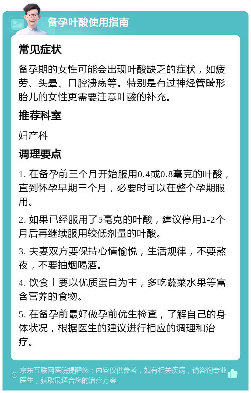 备孕叶酸使用指南 常见症状 备孕期的女性可能会出现叶酸缺乏的症状，如疲劳、头晕、口腔溃疡等。特别是有过神经管畸形胎儿的女性更需要注意叶酸的补充。 推荐科室 妇产科 调理要点 1. 在备孕前三个月开始服用0.4或0.8毫克的叶酸，直到怀孕早期三个月，必要时可以在整个孕期服用。 2. 如果已经服用了5毫克的叶酸，建议停用1-2个月后再继续服用较低剂量的叶酸。 3. 夫妻双方要保持心情愉悦，生活规律，不要熬夜，不要抽烟喝酒。 4. 饮食上要以优质蛋白为主，多吃蔬菜水果等富含营养的食物。 5. 在备孕前最好做孕前优生检查，了解自己的身体状况，根据医生的建议进行相应的调理和治疗。