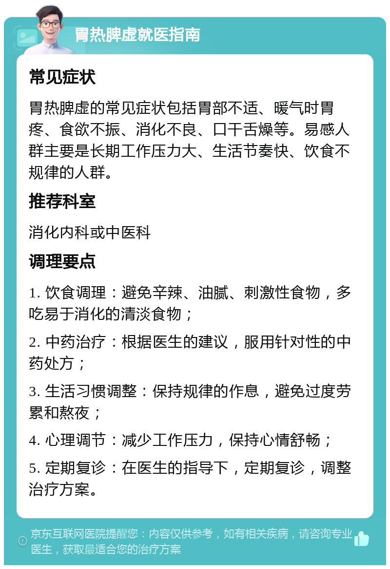 胃热脾虚就医指南 常见症状 胃热脾虚的常见症状包括胃部不适、暖气时胃疼、食欲不振、消化不良、口干舌燥等。易感人群主要是长期工作压力大、生活节奏快、饮食不规律的人群。 推荐科室 消化内科或中医科 调理要点 1. 饮食调理：避免辛辣、油腻、刺激性食物，多吃易于消化的清淡食物； 2. 中药治疗：根据医生的建议，服用针对性的中药处方； 3. 生活习惯调整：保持规律的作息，避免过度劳累和熬夜； 4. 心理调节：减少工作压力，保持心情舒畅； 5. 定期复诊：在医生的指导下，定期复诊，调整治疗方案。