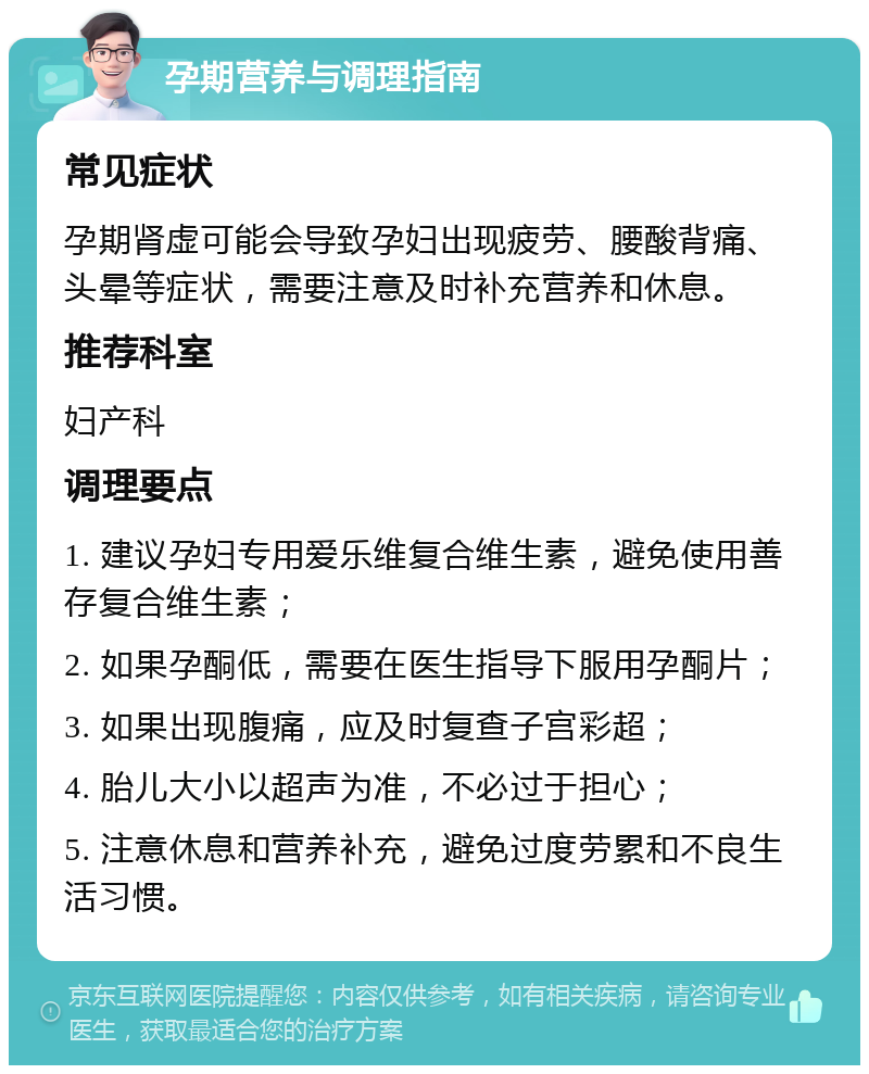 孕期营养与调理指南 常见症状 孕期肾虚可能会导致孕妇出现疲劳、腰酸背痛、头晕等症状，需要注意及时补充营养和休息。 推荐科室 妇产科 调理要点 1. 建议孕妇专用爱乐维复合维生素，避免使用善存复合维生素； 2. 如果孕酮低，需要在医生指导下服用孕酮片； 3. 如果出现腹痛，应及时复查子宫彩超； 4. 胎儿大小以超声为准，不必过于担心； 5. 注意休息和营养补充，避免过度劳累和不良生活习惯。