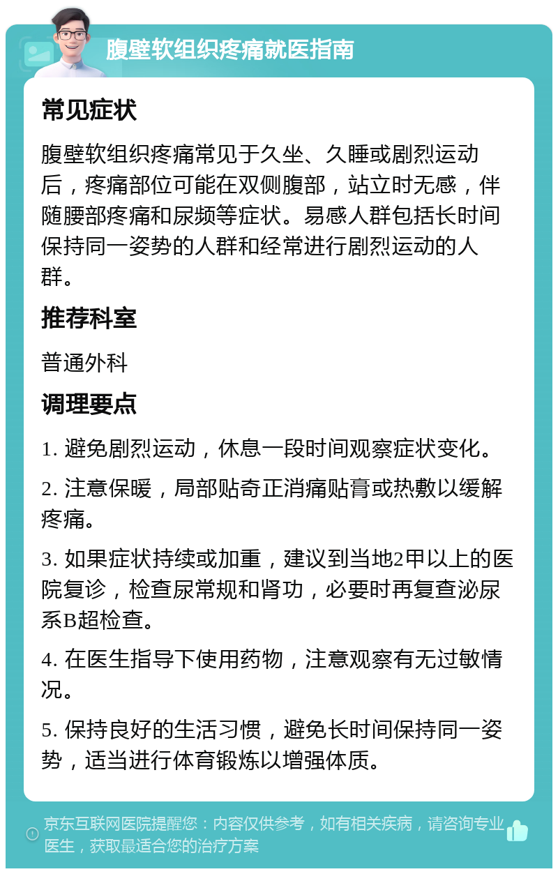 腹壁软组织疼痛就医指南 常见症状 腹壁软组织疼痛常见于久坐、久睡或剧烈运动后，疼痛部位可能在双侧腹部，站立时无感，伴随腰部疼痛和尿频等症状。易感人群包括长时间保持同一姿势的人群和经常进行剧烈运动的人群。 推荐科室 普通外科 调理要点 1. 避免剧烈运动，休息一段时间观察症状变化。 2. 注意保暖，局部贴奇正消痛贴膏或热敷以缓解疼痛。 3. 如果症状持续或加重，建议到当地2甲以上的医院复诊，检查尿常规和肾功，必要时再复查泌尿系B超检查。 4. 在医生指导下使用药物，注意观察有无过敏情况。 5. 保持良好的生活习惯，避免长时间保持同一姿势，适当进行体育锻炼以增强体质。