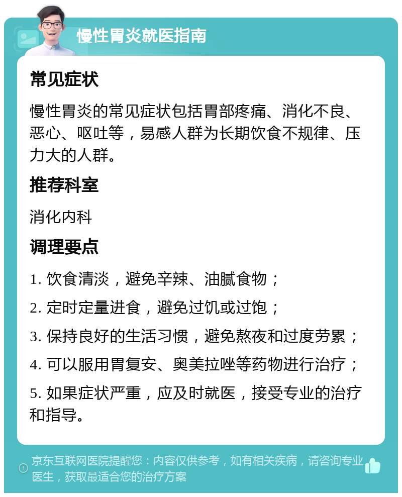 慢性胃炎就医指南 常见症状 慢性胃炎的常见症状包括胃部疼痛、消化不良、恶心、呕吐等，易感人群为长期饮食不规律、压力大的人群。 推荐科室 消化内科 调理要点 1. 饮食清淡，避免辛辣、油腻食物； 2. 定时定量进食，避免过饥或过饱； 3. 保持良好的生活习惯，避免熬夜和过度劳累； 4. 可以服用胃复安、奥美拉唑等药物进行治疗； 5. 如果症状严重，应及时就医，接受专业的治疗和指导。