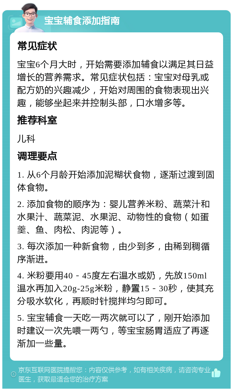 宝宝辅食添加指南 常见症状 宝宝6个月大时，开始需要添加辅食以满足其日益增长的营养需求。常见症状包括：宝宝对母乳或配方奶的兴趣减少，开始对周围的食物表现出兴趣，能够坐起来并控制头部，口水增多等。 推荐科室 儿科 调理要点 1. 从6个月龄开始添加泥糊状食物，逐渐过渡到固体食物。 2. 添加食物的顺序为：婴儿营养米粉、蔬菜汁和水果汁、蔬菜泥、水果泥、动物性的食物（如蛋羹、鱼、肉松、肉泥等）。 3. 每次添加一种新食物，由少到多，由稀到稠循序渐进。 4. 米粉要用40－45度左右温水或奶，先放150ml温水再加入20g-25g米粉，静置15－30秒，使其充分吸水软化，再顺时针搅拌均匀即可。 5. 宝宝辅食一天吃一两次就可以了，刚开始添加时建议一次先喂一两勺，等宝宝肠胃适应了再逐渐加一些量。