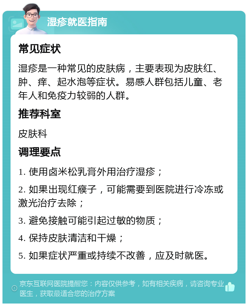 湿疹就医指南 常见症状 湿疹是一种常见的皮肤病，主要表现为皮肤红、肿、痒、起水泡等症状。易感人群包括儿童、老年人和免疫力较弱的人群。 推荐科室 皮肤科 调理要点 1. 使用卤米松乳膏外用治疗湿疹； 2. 如果出现红瘊子，可能需要到医院进行冷冻或激光治疗去除； 3. 避免接触可能引起过敏的物质； 4. 保持皮肤清洁和干燥； 5. 如果症状严重或持续不改善，应及时就医。