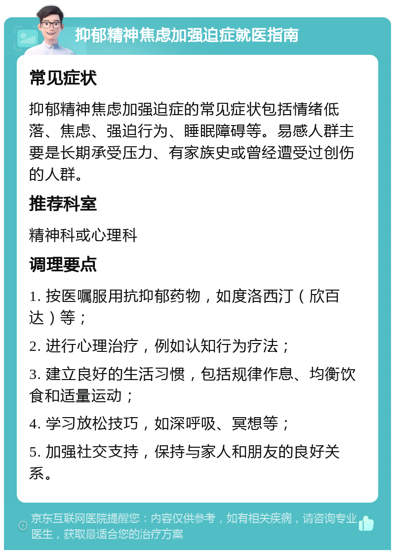 抑郁精神焦虑加强迫症就医指南 常见症状 抑郁精神焦虑加强迫症的常见症状包括情绪低落、焦虑、强迫行为、睡眠障碍等。易感人群主要是长期承受压力、有家族史或曾经遭受过创伤的人群。 推荐科室 精神科或心理科 调理要点 1. 按医嘱服用抗抑郁药物，如度洛西汀（欣百达）等； 2. 进行心理治疗，例如认知行为疗法； 3. 建立良好的生活习惯，包括规律作息、均衡饮食和适量运动； 4. 学习放松技巧，如深呼吸、冥想等； 5. 加强社交支持，保持与家人和朋友的良好关系。