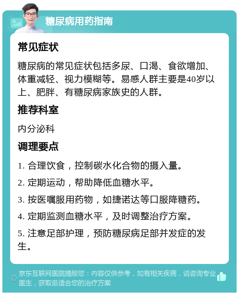 糖尿病用药指南 常见症状 糖尿病的常见症状包括多尿、口渴、食欲增加、体重减轻、视力模糊等。易感人群主要是40岁以上、肥胖、有糖尿病家族史的人群。 推荐科室 内分泌科 调理要点 1. 合理饮食，控制碳水化合物的摄入量。 2. 定期运动，帮助降低血糖水平。 3. 按医嘱服用药物，如捷诺达等口服降糖药。 4. 定期监测血糖水平，及时调整治疗方案。 5. 注意足部护理，预防糖尿病足部并发症的发生。