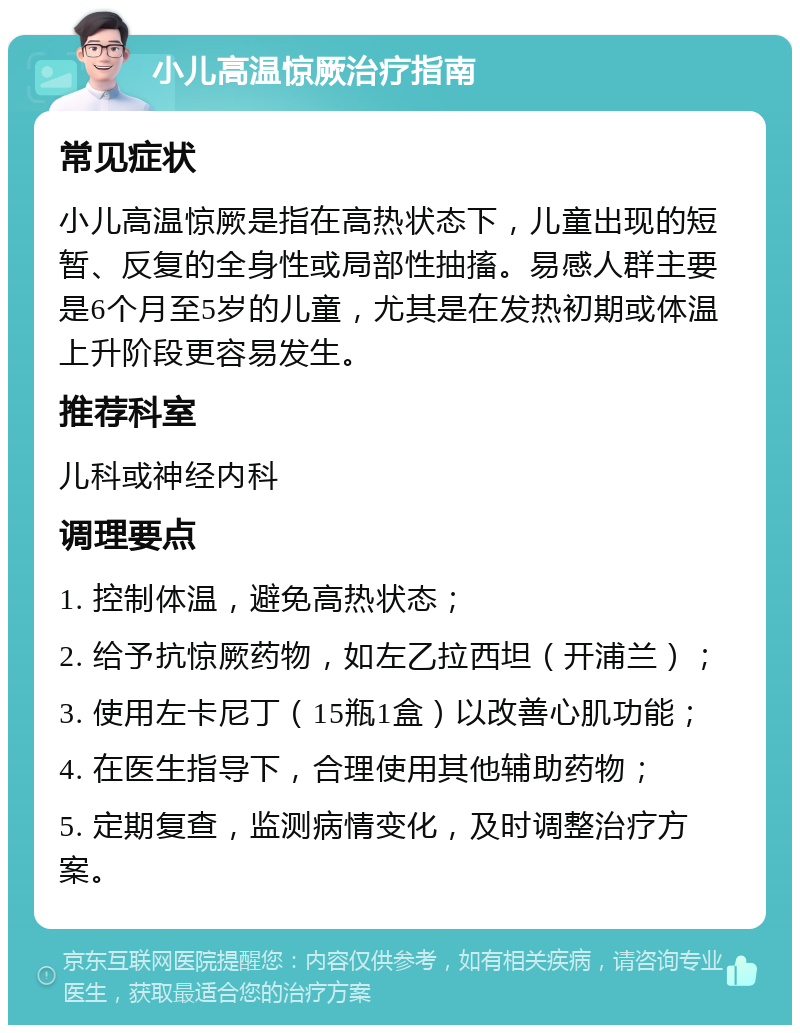 小儿高温惊厥治疗指南 常见症状 小儿高温惊厥是指在高热状态下，儿童出现的短暂、反复的全身性或局部性抽搐。易感人群主要是6个月至5岁的儿童，尤其是在发热初期或体温上升阶段更容易发生。 推荐科室 儿科或神经内科 调理要点 1. 控制体温，避免高热状态； 2. 给予抗惊厥药物，如左乙拉西坦（开浦兰）； 3. 使用左卡尼丁（15瓶1盒）以改善心肌功能； 4. 在医生指导下，合理使用其他辅助药物； 5. 定期复查，监测病情变化，及时调整治疗方案。