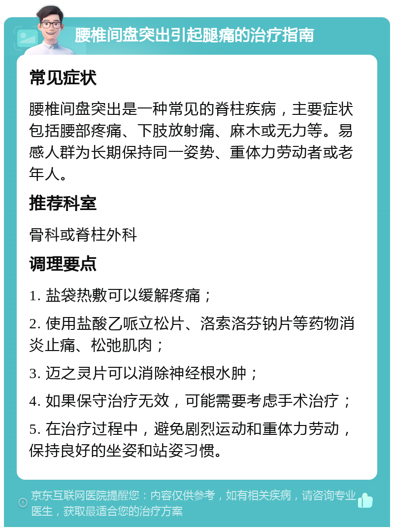 腰椎间盘突出引起腿痛的治疗指南 常见症状 腰椎间盘突出是一种常见的脊柱疾病，主要症状包括腰部疼痛、下肢放射痛、麻木或无力等。易感人群为长期保持同一姿势、重体力劳动者或老年人。 推荐科室 骨科或脊柱外科 调理要点 1. 盐袋热敷可以缓解疼痛； 2. 使用盐酸乙哌立松片、洛索洛芬钠片等药物消炎止痛、松弛肌肉； 3. 迈之灵片可以消除神经根水肿； 4. 如果保守治疗无效，可能需要考虑手术治疗； 5. 在治疗过程中，避免剧烈运动和重体力劳动，保持良好的坐姿和站姿习惯。