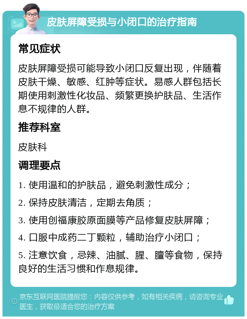 皮肤屏障受损与小闭口的治疗指南 常见症状 皮肤屏障受损可能导致小闭口反复出现，伴随着皮肤干燥、敏感、红肿等症状。易感人群包括长期使用刺激性化妆品、频繁更换护肤品、生活作息不规律的人群。 推荐科室 皮肤科 调理要点 1. 使用温和的护肤品，避免刺激性成分； 2. 保持皮肤清洁，定期去角质； 3. 使用创福康胶原面膜等产品修复皮肤屏障； 4. 口服中成药二丁颗粒，辅助治疗小闭口； 5. 注意饮食，忌辣、油腻、腥、膻等食物，保持良好的生活习惯和作息规律。