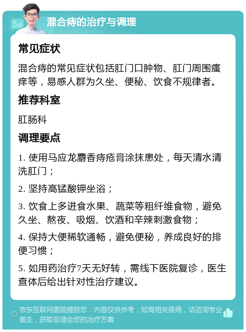 混合痔的治疗与调理 常见症状 混合痔的常见症状包括肛门口肿物、肛门周围瘙痒等，易感人群为久坐、便秘、饮食不规律者。 推荐科室 肛肠科 调理要点 1. 使用马应龙麝香痔疮膏涂抹患处，每天清水清洗肛门； 2. 坚持高锰酸钾坐浴； 3. 饮食上多进食水果、蔬菜等粗纤维食物，避免久坐、熬夜、吸烟、饮酒和辛辣刺激食物； 4. 保持大便稀软通畅，避免便秘，养成良好的排便习惯； 5. 如用药治疗7天无好转，需线下医院复诊，医生查体后给出针对性治疗建议。