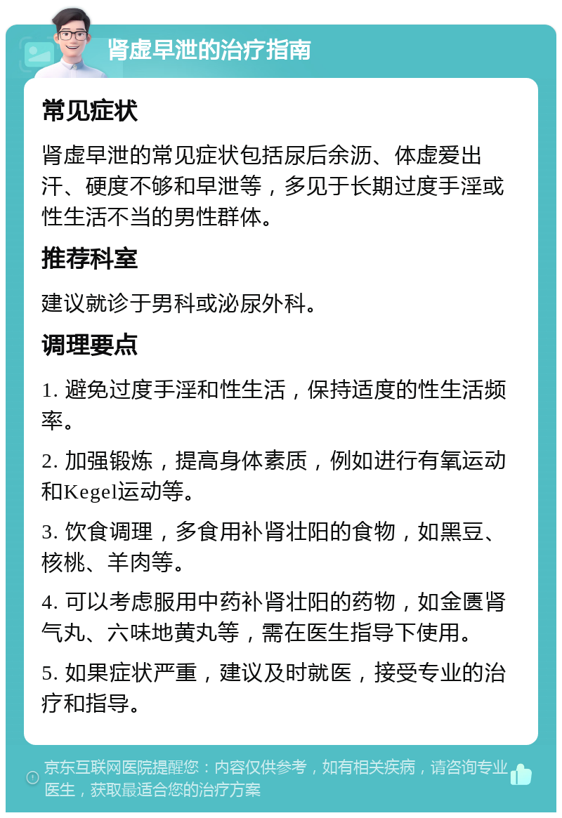 肾虚早泄的治疗指南 常见症状 肾虚早泄的常见症状包括尿后余沥、体虚爱出汗、硬度不够和早泄等，多见于长期过度手淫或性生活不当的男性群体。 推荐科室 建议就诊于男科或泌尿外科。 调理要点 1. 避免过度手淫和性生活，保持适度的性生活频率。 2. 加强锻炼，提高身体素质，例如进行有氧运动和Kegel运动等。 3. 饮食调理，多食用补肾壮阳的食物，如黑豆、核桃、羊肉等。 4. 可以考虑服用中药补肾壮阳的药物，如金匮肾气丸、六味地黄丸等，需在医生指导下使用。 5. 如果症状严重，建议及时就医，接受专业的治疗和指导。