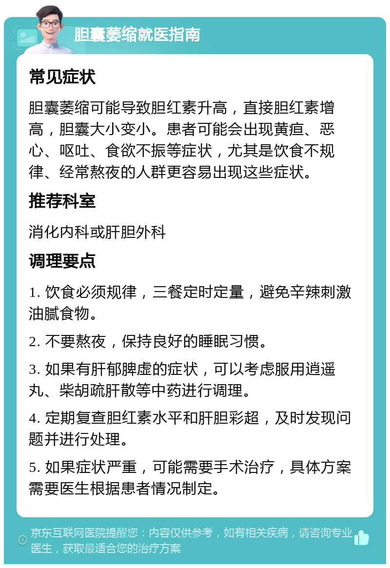 胆囊萎缩就医指南 常见症状 胆囊萎缩可能导致胆红素升高，直接胆红素增高，胆囊大小变小。患者可能会出现黄疸、恶心、呕吐、食欲不振等症状，尤其是饮食不规律、经常熬夜的人群更容易出现这些症状。 推荐科室 消化内科或肝胆外科 调理要点 1. 饮食必须规律，三餐定时定量，避免辛辣刺激油腻食物。 2. 不要熬夜，保持良好的睡眠习惯。 3. 如果有肝郁脾虚的症状，可以考虑服用逍遥丸、柴胡疏肝散等中药进行调理。 4. 定期复查胆红素水平和肝胆彩超，及时发现问题并进行处理。 5. 如果症状严重，可能需要手术治疗，具体方案需要医生根据患者情况制定。