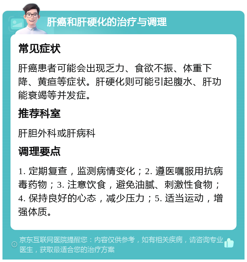 肝癌和肝硬化的治疗与调理 常见症状 肝癌患者可能会出现乏力、食欲不振、体重下降、黄疸等症状。肝硬化则可能引起腹水、肝功能衰竭等并发症。 推荐科室 肝胆外科或肝病科 调理要点 1. 定期复查，监测病情变化；2. 遵医嘱服用抗病毒药物；3. 注意饮食，避免油腻、刺激性食物；4. 保持良好的心态，减少压力；5. 适当运动，增强体质。