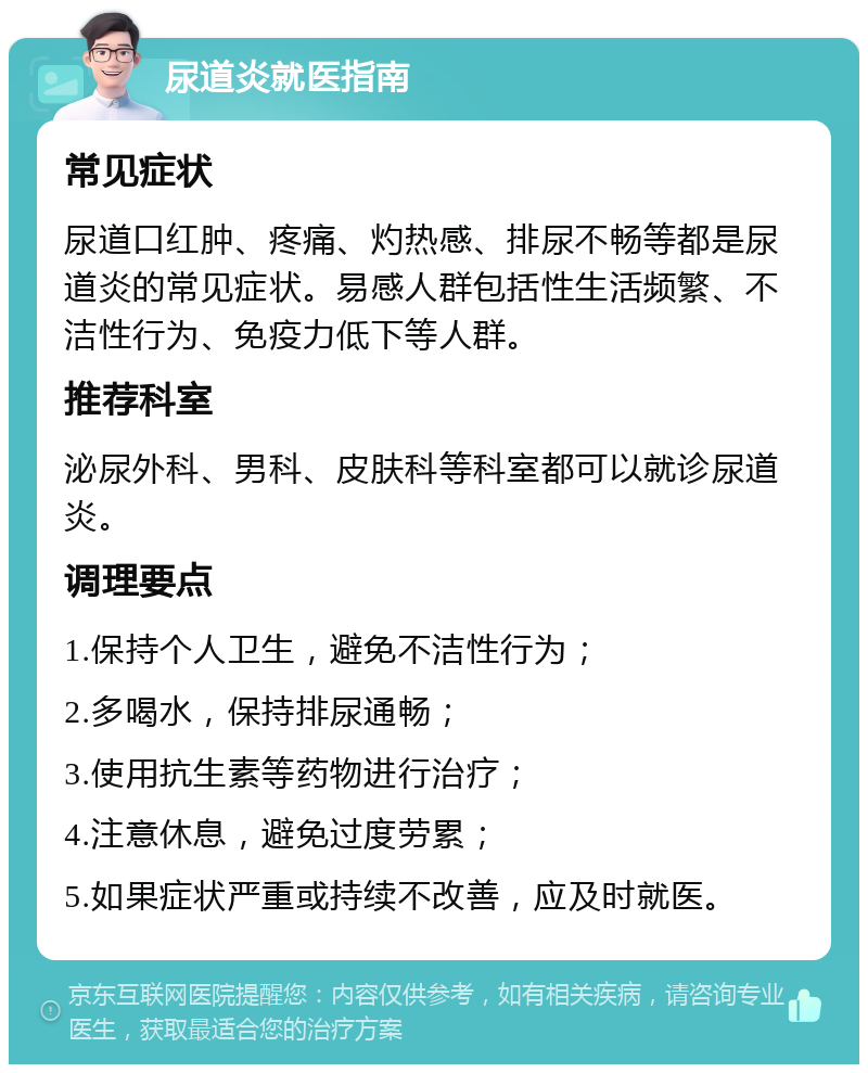 尿道炎就医指南 常见症状 尿道口红肿、疼痛、灼热感、排尿不畅等都是尿道炎的常见症状。易感人群包括性生活频繁、不洁性行为、免疫力低下等人群。 推荐科室 泌尿外科、男科、皮肤科等科室都可以就诊尿道炎。 调理要点 1.保持个人卫生，避免不洁性行为； 2.多喝水，保持排尿通畅； 3.使用抗生素等药物进行治疗； 4.注意休息，避免过度劳累； 5.如果症状严重或持续不改善，应及时就医。