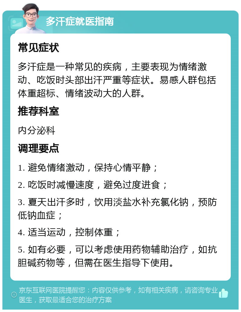 多汗症就医指南 常见症状 多汗症是一种常见的疾病，主要表现为情绪激动、吃饭时头部出汗严重等症状。易感人群包括体重超标、情绪波动大的人群。 推荐科室 内分泌科 调理要点 1. 避免情绪激动，保持心情平静； 2. 吃饭时减慢速度，避免过度进食； 3. 夏天出汗多时，饮用淡盐水补充氯化钠，预防低钠血症； 4. 适当运动，控制体重； 5. 如有必要，可以考虑使用药物辅助治疗，如抗胆碱药物等，但需在医生指导下使用。